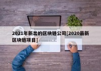 2021年新出的区块链公司[2020最新区块链项目]