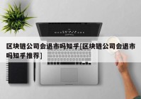 区块链公司会退市吗知乎[区块链公司会退市吗知乎推荐]