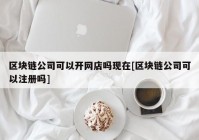 区块链公司可以开网店吗现在[区块链公司可以注册吗]